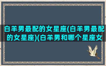 白羊男最配的女星座(白羊男最配的女星座)(白羊男和哪个星座女孩最配)