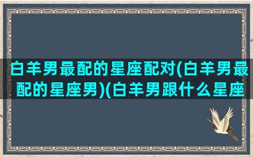 白羊男最配的星座配对(白羊男最配的星座男)(白羊男跟什么星座最配对指数)