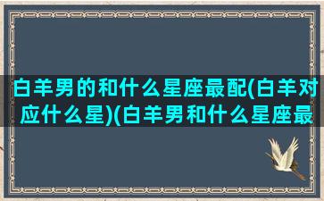 白羊男的和什么星座最配(白羊对应什么星)(白羊男和什么星座最配对前三)