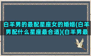 白羊男的最配星座女的婚姻(白羊男配什么星座最合适)(白羊男最搭配的星座女)