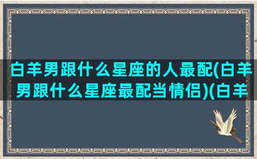 白羊男跟什么星座的人最配(白羊男跟什么星座最配当情侣)(白羊座男和什么星座合适)