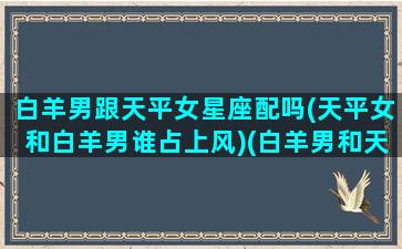 白羊男跟天平女星座配吗(天平女和白羊男谁占上风)(白羊男和天秤女的明星夫妻)