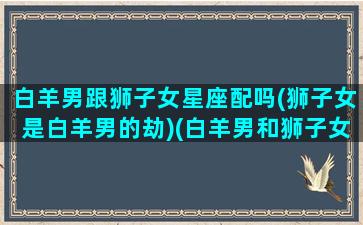 白羊男跟狮子女星座配吗(狮子女是白羊男的劫)(白羊男和狮子女谈恋爱是什么样的)