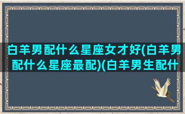 白羊男配什么星座女才好(白羊男配什么星座最配)(白羊男生配什么星座配对)