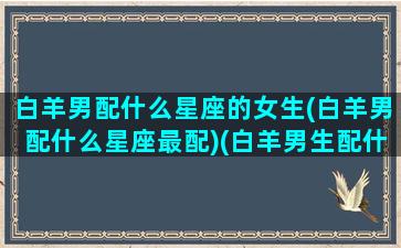 白羊男配什么星座的女生(白羊男配什么星座最配)(白羊男生配什么星座配对)