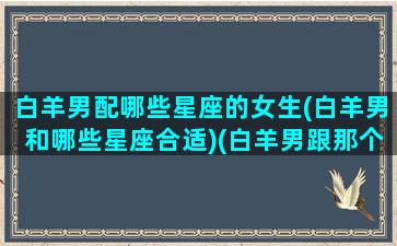 白羊男配哪些星座的女生(白羊男和哪些星座合适)(白羊男跟那个星座绝配)