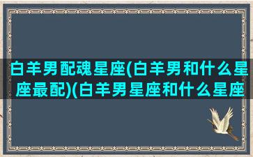 白羊男配魂星座(白羊男和什么星座最配)(白羊男星座和什么星座最般配)