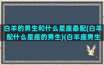 白羊的男生和什么星座最配(白羊配什么星座的男生)(白羊座男生和什么星座般配)