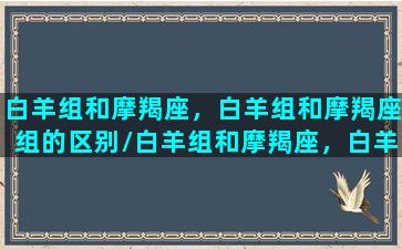 白羊组和摩羯座，白羊组和摩羯座组的区别/白羊组和摩羯座，白羊组和摩羯座组的区别-我的网站