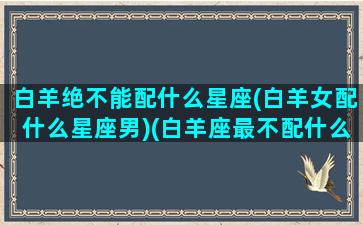 白羊绝不能配什么星座(白羊女配什么星座男)(白羊座最不配什么星座的男生)