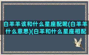 白羊羊该和什么星座配呢(白羊羊什么意思)(白羊和什么星座相配)