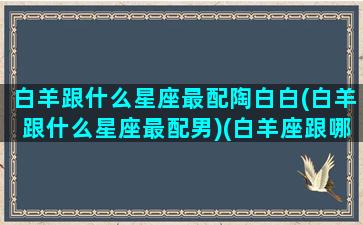 白羊跟什么星座最配陶白白(白羊跟什么星座最配男)(白羊座跟哪个星座组cp最配)