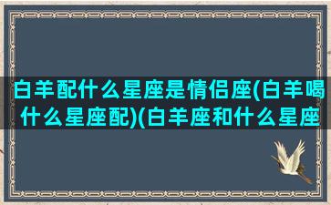 白羊配什么星座是情侣座(白羊喝什么星座配)(白羊座和什么星座合适做情侣)