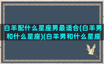 白羊配什么星座男最适合(白羊男和什么星座)(白羊男和什么星座最配做夫妻)