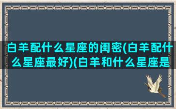 白羊配什么星座的闺密(白羊配什么星座最好)(白羊和什么星座是最好的闺蜜)