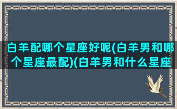 白羊配哪个星座好呢(白羊男和哪个星座最配)(白羊男和什么星座最配排行榜)