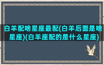 白羊配啥星座最配(白羊后面是啥星座)(白羊座配的是什么星座)