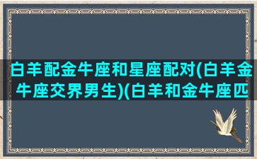 白羊配金牛座和星座配对(白羊金牛座交界男生)(白羊和金牛座匹配程度是多少)