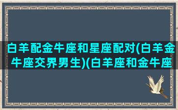 白羊配金牛座和星座配对(白羊金牛座交界男生)(白羊座和金牛座配么)