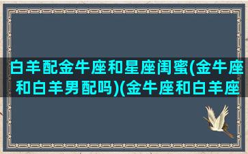 白羊配金牛座和星座闺蜜(金牛座和白羊男配吗)(金牛座和白羊座闺蜜配对指数)