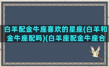 白羊配金牛座喜欢的星座(白羊和金牛座配吗)(白羊座配金牛座合适吗)