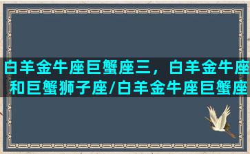 白羊金牛座巨蟹座三，白羊金牛座和巨蟹狮子座/白羊金牛座巨蟹座三，白羊金牛座和巨蟹狮子座-我的网站