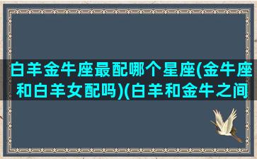 白羊金牛座最配哪个星座(金牛座和白羊女配吗)(白羊和金牛之间的星座)