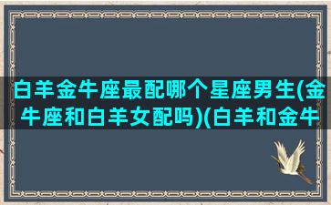 白羊金牛座最配哪个星座男生(金牛座和白羊女配吗)(白羊和金牛的匹配度是多少)