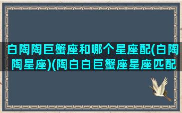 白陶陶巨蟹座和哪个星座配(白陶陶星座)(陶白白巨蟹座星座匹配)