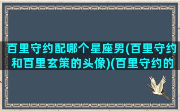 百里守约配哪个星座男(百里守约和百里玄策的头像)(百里守约的男cp是谁)