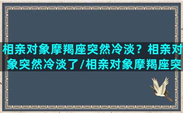 相亲对象摩羯座突然冷淡？相亲对象突然冷淡了/相亲对象摩羯座突然冷淡？相亲对象突然冷淡了-我的网站