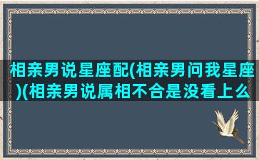 相亲男说星座配(相亲男问我星座)(相亲男说属相不合是没看上么)