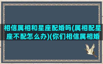 相信属相和星座配婚吗(属相配星座不配怎么办)(你们相信属相婚配吗)