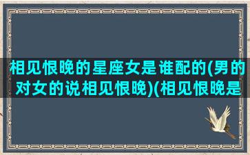 相见恨晚的星座女是谁配的(男的对女的说相见恨晚)(相见恨晚是什么感觉)