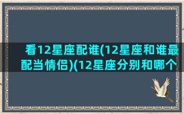 看12星座配谁(12星座和谁最配当情侣)(12星座分别和哪个星座最配对)