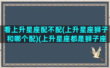 看上升星座配不配(上升星座狮子和哪个配)(上升星座都是狮子座的情侣)