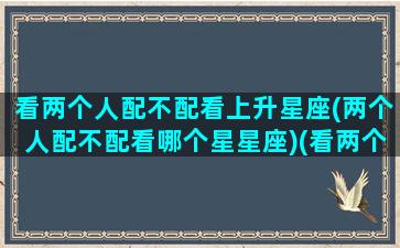 看两个人配不配看上升星座(两个人配不配看哪个星星座)(看两个人合不合适看上升星座么)