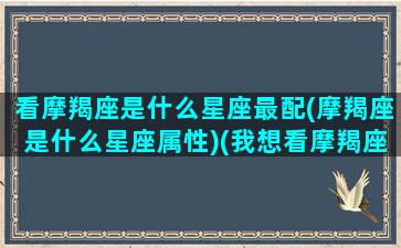 看摩羯座是什么星座最配(摩羯座是什么星座属性)(我想看摩羯座的)