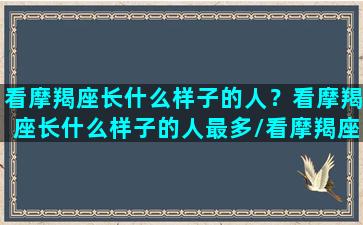 看摩羯座长什么样子的人？看摩羯座长什么样子的人最多/看摩羯座长什么样子的人？看摩羯座长什么样子的人最多-我的网站