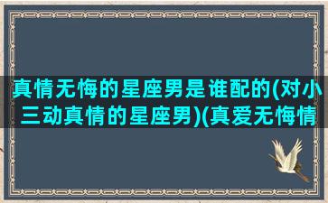 真情无悔的星座男是谁配的(对小三动真情的星座男)(真爱无悔情感节目)