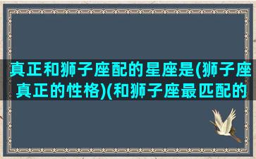 真正和狮子座配的星座是(狮子座真正的性格)(和狮子座最匹配的)