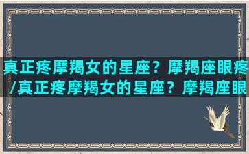 真正疼摩羯女的星座？摩羯座眼疼/真正疼摩羯女的星座？摩羯座眼疼-我的网站