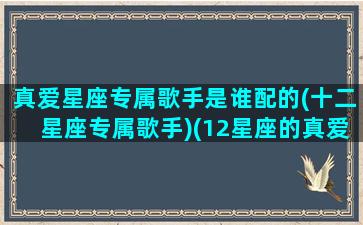 真爱星座专属歌手是谁配的(十二星座专属歌手)(12星座的真爱)