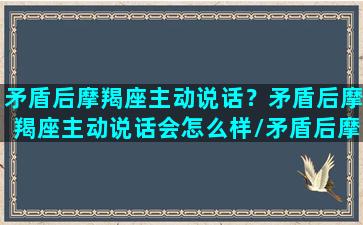 矛盾后摩羯座主动说话？矛盾后摩羯座主动说话会怎么样/矛盾后摩羯座主动说话？矛盾后摩羯座主动说话会怎么样-我的网站