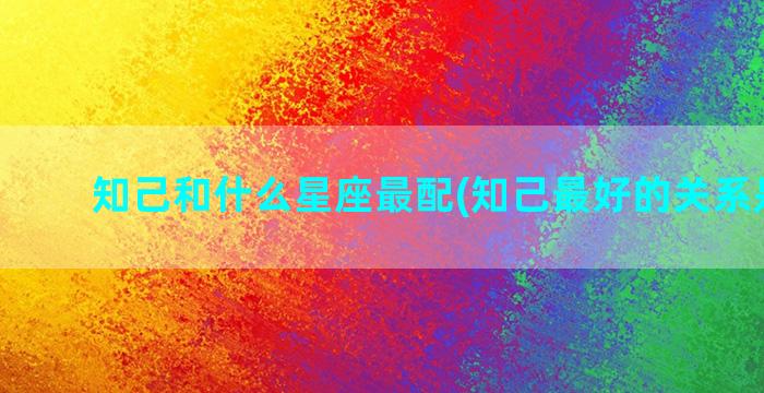 知己和什么星座最配(知己最好的关系是什么)