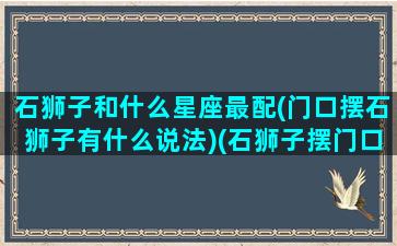 石狮子和什么星座最配(门口摆石狮子有什么说法)(石狮子摆门口啥意思)