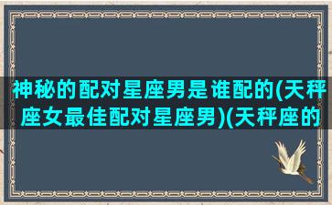 神秘的配对星座男是谁配的(天秤座女最佳配对星座男)(天秤座的配偶最适合什么星座)