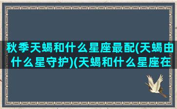 秋季天蝎和什么星座最配(天蝎由什么星守护)(天蝎和什么星座在一起最合适)