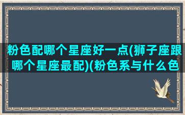 粉色配哪个星座好一点(狮子座跟哪个星座最配)(粉色系与什么色系最搭)