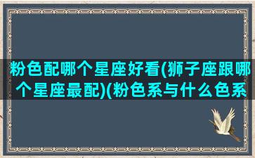 粉色配哪个星座好看(狮子座跟哪个星座最配)(粉色系与什么色系最搭)